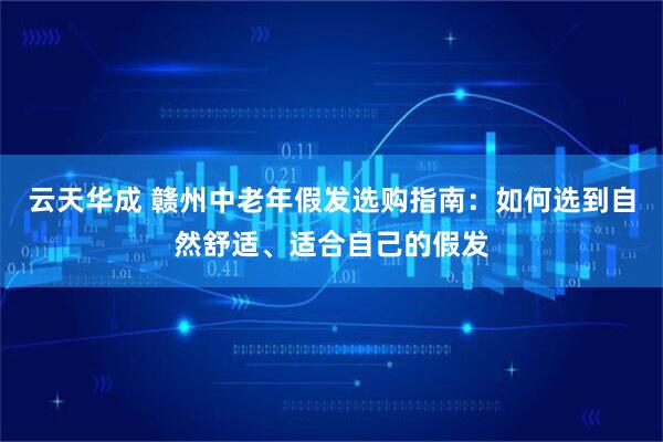 云天华成 赣州中老年假发选购指南：如何选到自然舒适、适合自己的假发