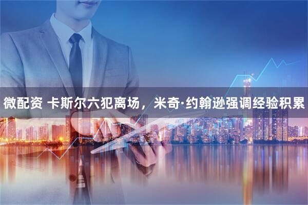 微配资 卡斯尔六犯离场，米奇·约翰逊强调经验积累