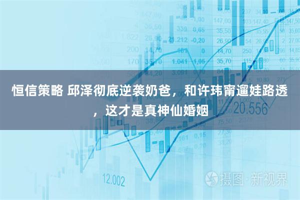 恒信策略 邱泽彻底逆袭奶爸，和许玮甯遛娃路透，这才是真神仙婚姻
