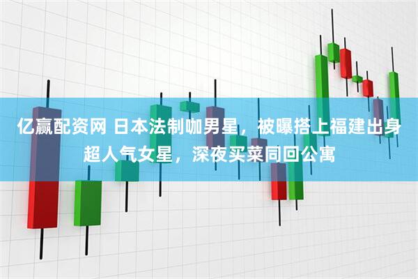 亿赢配资网 日本法制咖男星，被曝搭上福建出身超人气女星，深夜买菜同回公寓