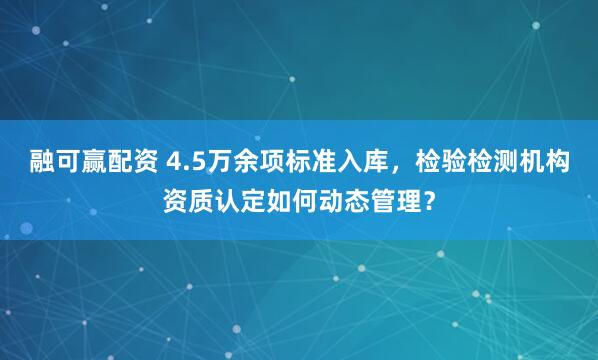 融可赢配资 4.5万余项标准入库，检验检测机构资质认定如何动态管理？