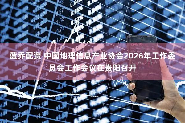 蓝乔配资 中国地理信息产业协会2026年工作委员会工作会议在贵阳召开