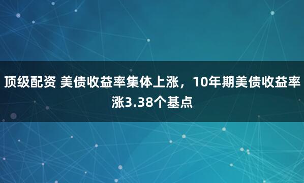 顶级配资 美债收益率集体上涨，10年期美债收益率涨3.38个基点