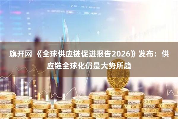 旗开网 《全球供应链促进报告2026》发布：供应链全球化仍是大势所趋