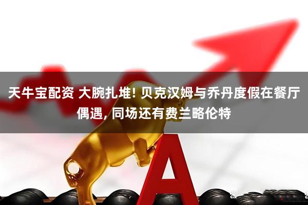 天牛宝配资 大腕扎堆! 贝克汉姆与乔丹度假在餐厅偶遇, 同场还有费兰略伦特