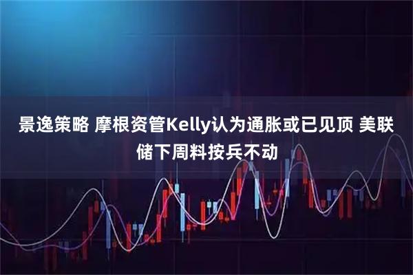 景逸策略 摩根资管Kelly认为通胀或已见顶 美联储下周料按兵不动